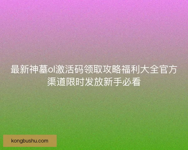 最新神墓ol激活码领取攻略福利大全官方渠道限时发放新手必看