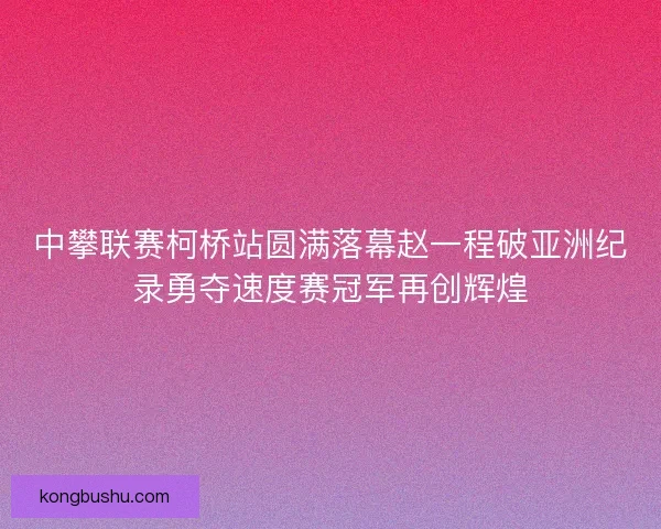 中攀联赛柯桥站圆满落幕赵一程破亚洲纪录勇夺速度赛冠军再创辉煌