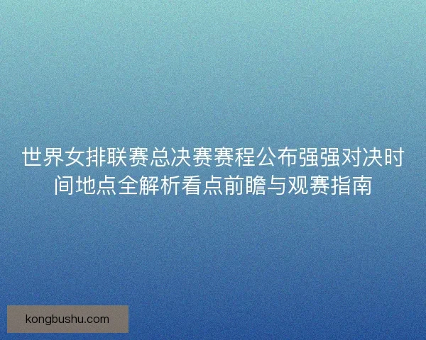 世界女排联赛总决赛赛程公布强强对决时间地点全解析看点前瞻与观赛指南