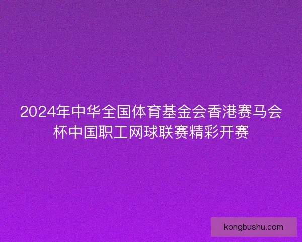 2024年中华全国体育基金会香港赛马会杯中国职工网球联赛精彩开赛 2024年中华全国体育基金会香港赛马会杯中国职工网球联赛精彩开赛